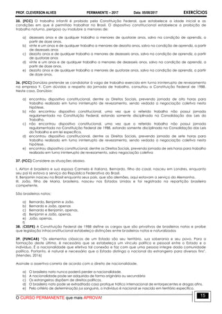 PROF. CLEVERSON ALVES PERMANENTE – 2017 Data: 05/08/2017 EXERCÍCIOS
O CURSO PERMANENTE que mais APROVA!
15
35. (FCC) O trabalho infantil é proibido pela Constituição Federal, que estabelece a idade inicial e as
condições em que é permitido trabalhar no Brasil. O dispositivo constitucional estabelece a proibição de
trabalho noturno, perigoso ou insalubre a menores de:
a) dezesseis anos e de qualquer trabalho a menores de quatorze anos, salvo na condição de aprendiz, a
partir de doze anos.
b) vinte e um anos e de qualquer trabalho a menores de dezoito anos, salvo na condição de aprendiz, a partir
de dezesseis anos
c) dezoito anos e de qualquer trabalho a menores de dezesseis anos, salvo na condição de aprendiz, a partir
de quatorze anos
d) vinte e um anos e de qualquer trabalho a menores de dezesseis anos, salvo na condição de aprendiz, a
partir de doze anos.
e) dezoito anos e de qualquer trabalho a menores de quatorze anos, salvo na condição de aprendiz, a partir
de doze anos.
36. (FCC) Danúbia pretende se candidatar à vaga de trabalho exercido em turno ininterrupto de revezamento
na empresa Y. Com dúvidas a respeito da jornada de trabalho, consultou a Constituição Federal de 1988.
Neste caso, Danúbia:
a) encontrou dispositivo constitucional, dentre os Direitos Sociais, prevendo jornada de oito horas para
trabalho realizado em turno ininterrupto de revezamento, sendo vedada a negociação coletiva nesta
hipótese.
b) não encontrou dispositivo constitucional, uma vez que o referido trabalho não possui jornada
regulamentada na Constituição Federal, estando somente disciplinada na Consolidação das Leis do
Trabalho.
c) não encontrou dispositivo constitucional, uma vez que o referido trabalho não possui jornada
regulamentada na Constituição Federal de 1988, estando somente disciplinada na Consolidação das Leis
do Trabalho e em lei específica.
d) encontrou dispositivo constitucional, dentre os Direitos Sociais, prevendo jornada de sete horas para
trabalho realizado em turno ininterrupto de revezamento, sendo vedada a negociação coletiva nesta
hipótese.
e) encontrou dispositivo constitucional, dentre os Direitos Sociais, prevendo jornada de seis horas para trabalho
realizado em turno ininterrupto de revezamento, salvo negociação coletiva
37. (FCC) Considere as situações abaixo.
I. Airton é brasileiro e sua esposa Carmela é italiana. Bernardo, filho do casal, nasceu em Londres, enquanto
seu pai lá estava a serviço da República Federativa do Brasil.
II. Benjamin nasceu no Brasil enquanto seus pais, que são alemães, aqui estavam a serviço da Alemanha.
III. João, filho de Maria, brasileira, nasceu nos Estados Unidos e foi registrado na repartição brasileira
competente.
São brasileiros natos:
a) Bernardo, Benjamin e João.
b) Bernardo e João, apenas
c) Bernardo e Benjamin, apenas.
d) Benjamin e João, apenas.
e) João, apenas.
f)
38. (CESPE) A Constituição Federal de 1988 define os cargos que são privativos de brasileiros natos e proíbe
que legislação infraconstitucional estabeleça distinções entre brasileiros natos e naturalizados
39. (FUNCAB) “Os elementos clássicos de um Estado são seu território, sua soberania e seu povo. Para a
formação deste último, é necessário que se estabeleça um vínculo político e pessoal entre o Estado e o
indivíduo. É a nacionalidade que efetiva tal conexão e faz com que uma pessoa integre dada comunidade
política. Portanto, é natural e necessário que o Estado distinga o nacional do estrangeiro para diversos fins".
(Mendes, 2016)
Assinale a assertiva correta de acordo com o direito de nacionalidade.
a) O brasileiro nato nunca poderá perder a nacionalidade.
b) A nacionalidade pode ser adquirida de forma originária ou secundária
c) Os estrangeiros dispõem de direitos políticos.
d) O brasileiro nato pode se extraditado caso pratique tráfico internacional de entorpecentes e drogas afins.
e) Pelo critério de determinação jus sanguinis, o indivíduo é nacional se nascido em território específico.
 