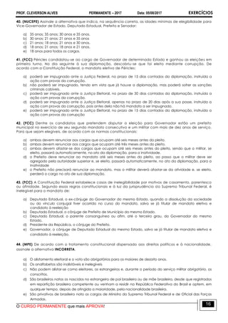 PROF. CLEVERSON ALVES PERMANENTE – 2017 Data: 05/08/2017 EXERCÍCIOS
O CURSO PERMANENTE que mais APROVA!
16
40. (NUCEPE) Assinale a alternativa que indica, na sequência correta, as idades mínimas de elegibilidade para
Vice-Governador de Estado, Deputado Estadual, Prefeito e Senador:
a) 35 anos; 35 anos; 30 anos e 35 anos.
b) 30 anos; 21 anos; 21 anos e 35 anos
c) 21 anos; 18 anos; 21 anos e 30 anos.
d) 18 anos; 21 anos; 18 anos e 21 anos.
e) 18 anos para todos os cargos.
41. (FCC) Péricles candidatou-se ao cargo de Governador de determinado Estado e ganhou as eleições em
primeiro turno. No dia seguinte à sua diplomação, descobriu-se que foi eleito mediante corrupção. De
acordo com a Constituição Federal, o mandato eletivo de Péricles:
a) poderá ser impugnado ante a Justiça Federal, no prazo de 15 dias contados da diplomação, instruída a
ação com provas da corrupção.
b) não poderá ser impugnado, tendo em vista que já houve a diplomação, mas poderá sofrer as sanções
criminais cabíveis.
c) poderá ser impugnado ante a Justiça Eleitoral, no prazo de 30 dias contados da diplomação, instruída a
ação com provas da corrupção.
d) poderá ser impugnado ante a Justiça Eleitoral, apenas no prazo de 20 dias após a sua posse, instruída a
ação com provas da corrupção, pois antes dela não há mandato a ser impugnado.
e) poderá ser impugnado ante a Justiça Eleitoral, no prazo de 15 dias contados da diplomação, instruída a
ação com provas da corrupção
42. (FCC) Dentre os candidatos que pretendem disputar a eleição para Governador estão um prefeito
municipal no exercício de seu segundo mandato consecutivo e um militar com mais de dez anos de serviço.
Para que sejam elegíveis, de acordo com as normas constitucionais:
a) ambos devem renunciar aos cargos que ocupam até seis meses antes do pleito.
b) ambos devem renunciar aos cargos que ocupam até três meses antes do pleito.
c) ambos devem afastar-se dos cargos que ocupam até seis meses antes do pleito, sendo que o militar, se
eleito, passará automaticamente, no ato da diplomação, para a inatividade.
d) o Prefeito deve renunciar ao mandato até seis meses antes do pleito, ao passo que o militar deve ser
agregado pela autoridade superior e, se eleito, passará automaticamente, no ato da diplomação, para a
inatividade
e) o Prefeito não precisará renunciar ao mandato, mas o militar deverá afastar-se da atividade e, se eleito,
perderá o cargo no ato de sua diplomação.
43. (FCC) A Constituição Federal estabelece casos de inelegibilidade por motivos de casamento, parentesco
ou afinidade. Segundo essas regras constitucionais e à luz da jurisprudência do Supremo Tribunal Federal, é
inelegível para o mandato de:
a) Deputado Estadual, o ex-cônjuge do Governador do mesmo Estado, quando a dissolução da sociedade
ou do vínculo conjugal tiver ocorrido no curso do mandato, salvo se já titular de mandato eletivo e
candidato à reeleição
b) Deputado Estadual, o cônjuge de Prefeito de Município do mesmo Estado.
c) Deputado Estadual, o parente consanguíneo ou afim, até o terceiro grau, do Governador do mesmo
Estado.
d) Presidente da República, o cônjuge do Prefeito.
e) Governador, o cônjuge de Deputado Estadual do mesmo Estado, salvo se já titular de mandato eletivo e
candidato à reeleição.
44. (MPE) De acordo com o tratamento constitucional dispensado aos direitos políticos e à nacionalidade,
assinale a alternativa INCORRETA.
a) O alistamento eleitoral e o voto são obrigatórios para os maiores de dezoito anos.
b) Os analfabetos são inalistáveis e inelegíveis
c) Não podem alistar-se como eleitores, os estrangeiros e, durante o período do serviço militar obrigatório, os
conscritos.
d) São brasileiros natos os nascidos no estrangeiro de pai brasileiro ou de mãe brasileira, desde que registrados
em repartição brasileira competente ou venham a residir na República Federativa do Brasil e optem, em
qualquer tempo, depois de atingida a maioridade, pela nacionalidade brasileira.
e) São privativos de brasileiro nato os cargos de Ministro do Supremo Tribunal Federal e de Oficial das Forças
Armadas.
 