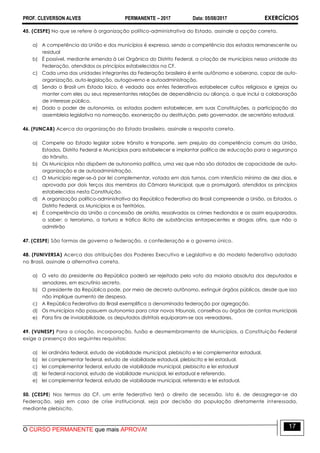 PROF. CLEVERSON ALVES PERMANENTE – 2017 Data: 05/08/2017 EXERCÍCIOS
O CURSO PERMANENTE que mais APROVA!
17
45. (CESPE) No que se refere à organização político-administrativa do Estado, assinale a opção correta.
a) A competência da União e dos municípios é expressa, sendo a competência dos estados remanescente ou
residual
b) É possível, mediante emenda à Lei Orgânica do Distrito Federal, a criação de municípios nessa unidade da
Federação, atendidos os princípios estabelecidos na CF.
c) Cada uma das unidades integrantes da Federação brasileira é ente autônomo e soberano, capaz de auto-
organização, auto-legislação, autogoverno e autoadministração.
d) Sendo o Brasil um Estado laico, é vedado aos entes federativos estabelecer cultos religiosos e igrejas ou
manter com eles ou seus representantes relações de dependência ou aliança, o que inclui a colaboração
de interesse público.
e) Dado o poder de autonomia, os estados podem estabelecer, em suas Constituições, a participação da
assembleia legislativa na nomeação, exoneração ou destituição, pelo governador, de secretário estadual.
46. (FUNCAB) Acerca da organização do Estado brasileiro, assinale a resposta correta.
a) Compete ao Estado legislar sobre trânsito e transporte, sem prejuízo da competência comum da União,
Estados, Distrito Federal e Municípios para estabelecer e implantar política de educação para a segurança
do trânsito.
b) Os Municípios não dispõem de autonomia política, uma vez que não são dotados de capacidade de auto-
organização e de autoadministração.
c) O Município reger-se-á por lei complementar, votada em dois turnos, com interstício mínimo de dez dias, e
aprovada por dois terços dos membros da Câmara Municipal, que a promulgará, atendidos os princípios
estabelecidos nesta Constituição.
d) A organização político-administrativa da República Federativa do Brasil compreende a União, os Estados, o
Distrito Federal, os Municípios e os Territórios.
e) É competência da União a concessão de anistia, ressalvados os crimes hediondos e os assim equiparados,
a saber: o terrorismo, a tortura e tráfico ilícito de substâncias entorpecentes e drogas afins, que não a
admitirão
47. (CESPE) São formas de governo a federação, a confederação e o governo único.
48. (FUNIVERSA) Acerca das atribuições dos Poderes Executivo e Legislativo e do modelo federativo adotado
no Brasil, assinale a alternativa correta.
a) O veto do presidente da República poderá ser rejeitado pelo voto da maioria absoluta dos deputados e
senadores, em escrutínio secreto.
b) O presidente da República pode, por meio de decreto autônomo, extinguir órgãos públicos, desde que isso
não implique aumento de despesa.
c) A República Federativa do Brasil exemplifica a denominada federação por agregação.
d) Os municípios não possuem autonomia para criar novos tribunais, conselhos ou órgãos de contas municipais
e) Para fins de inviolabilidade, os deputados distritais equiparam-se aos vereadores.
49. (VUNESP) Para a criação, incorporação, fusão e desmembramento de Municípios, a Constituição Federal
exige a presença dos seguintes requisitos:
a) lei ordinária federal, estudo de viabilidade municipal, plebiscito e lei complementar estadual.
b) lei complementar federal, estudo de viabilidade estadual, plebiscito e lei estadual.
c) lei complementar federal, estudo de viabilidade municipal, plebiscito e lei estadual
d) lei federal nacional, estudo de viabilidade municipal, lei estadual e referendo.
e) lei complementar federal, estudo de viabilidade municipal, referendo e lei estadual.
50. (CESPE) Nos termos da CF, um ente federativo terá o direito de secessão, isto é, de desagregar-se da
Federação, seja em caso de crise institucional, seja por decisão da população diretamente interessada,
mediante plebiscito.
 