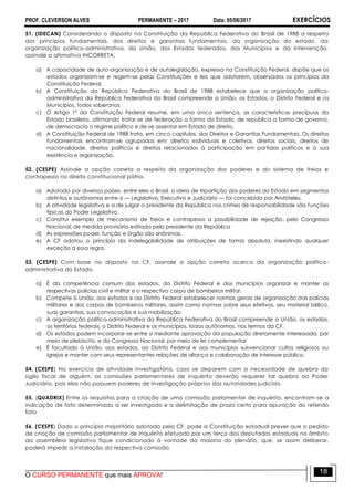 PROF. CLEVERSON ALVES PERMANENTE – 2017 Data: 05/08/2017 EXERCÍCIOS
O CURSO PERMANENTE que mais APROVA!
18
51. (IDECAN) Considerando o disposto na Constituição da República Federativa do Brasil de 1988 a respeito
dos princípios fundamentais, dos direitos e garantias fundamentais, da organização do estado, da
organização político-administrativa, da União, dos Estados federados, dos Municípios e da intervenção,
assinale a afirmativa INCORRETA.
a) A capacidade de auto-organização e de autolegislação, expressa na Constituição Federal, dispõe que os
estados organizam-se e regem-se pelas Constituições e leis que adotarem, observados os princípios da
Constituição Federal.
b) A Constituição da República Federativa do Brasil de 1988 estabelece que a organização político-
administrativa da República Federativa do Brasil compreende a União, os Estados, o Distrito Federal e os
Municípios, todos soberanos
c) O Artigo 1º da Constituição Federal resume, em uma única sentença, as características precípuas do
Estado brasileiro, afirmando tratar-se de federação a forma do Estado, de república a forma de governo,
de democracia o regime político e de se assentar em Estado de direito.
d) A Constituição Federal de 1988 trata, em cinco capítulos, dos Direitos e Garantias Fundamentais. Os direitos
fundamentais encontram-se agrupados em: direitos individuais e coletivos, direitos sociais, direitos de
nacionalidade, direitos políticos e direitos relacionados à participação em partidos políticos e à sua
existência e organização.
52. (CESPE) Assinale a opção correta a respeito da organização dos poderes e do sistema de freios e
contrapesos no direito constitucional pátrio.
a) Adotada por diversos países, entre eles o Brasil, a ideia de tripartição dos poderes do Estado em segmentos
distintos e autônomos entre si — Legislativo, Executivo e Judiciário — foi concebida por Aristóteles.
b) A atividade legislativa e a de julgar o presidente da República nos crimes de responsabilidade são funções
típicas do Poder Legislativo.
c) Constitui exemplo de mecanismo de freios e contrapesos a possibilidade de rejeição, pelo Congresso
Nacional, de medida provisória editada pelo presidente da República
d) As expressões poder, função e órgão são sinônimas.
e) A CF adotou o princípio da indelegabilidade de atribuições de forma absoluta, inexistindo qualquer
exceção a essa regra.
53. (CESPE) Com base no disposto na CF, assinale a opção correta acerca da organização político-
administrativa do Estado.
a) É da competência comum dos estados, do Distrito Federal e dos municípios organizar e manter as
respectivas polícias civil e militar e o respectivo corpo de bombeiros militar.
b) Compete à União, aos estados e ao Distrito Federal estabelecer normas gerais de organização das polícias
militares e dos corpos de bombeiros militares, assim como normas sobre seus efetivos, seu material bélico,
suas garantias, sua convocação e sua mobilização.
c) A organização político-administrativa da República Federativa do Brasil compreende a União, os estados,
os territórios federais, o Distrito Federal e os municípios, todos autônomos, nos termos da CF.
d) Os estados podem incorporar-se entre si mediante aprovação da população diretamente interessada, por
meio de plebiscito, e do Congresso Nacional, por meio de lei complementar
e) É facultado à União, aos estados, ao Distrito Federal e aos municípios subvencionar cultos religiosos ou
igrejas e manter com seus representantes relações de aliança e colaboração de interesse público.
54. (CESPE) No exercício de atividade investigatória, caso se deparem com a necessidade de quebra do
sigilo fiscal de alguém, as comissões parlamentares de inquérito deverão requerer tal quebra ao Poder
Judiciário, pois elas não possuem poderes de investigação próprios das autoridades judiciais.
55. (QUADRIX) Entre os requisitos para a criação de uma comissão parlamentar de inquérito, encontram-se a
indicação de fato determinado a ser investigado e a delimitação de prazo certo para apuração do referido
fato
56. (CESPE) Dado o princípio majoritário adotado pela CF, pode a Constituição estadual prever que o pedido
de criação de comissão parlamentar de inquérito efetuado por um terço dos deputados estaduais no âmbito
da assembleia legislativa fique condicionado à vontade da maioria do plenário, que, se assim deliberar,
poderá impedir a instalação da respectiva comissão.
 