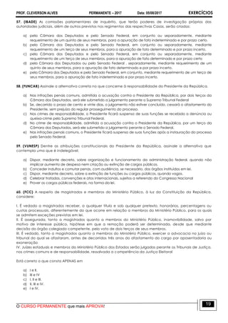 PROF. CLEVERSON ALVES PERMANENTE – 2017 Data: 05/08/2017 EXERCÍCIOS
O CURSO PERMANENTE que mais APROVA!
19
57. (IBADE) As comissões parlamentares de inquérito, que terão poderes de investigação próprios das
autoridades judiciais, além de outros previstos nos regimentos das respectivas Casas, serão criadas:
a) pela Câmara dos Deputados e pelo Senado Federal, em conjunto ou separadamente, mediante
requerimento de um quinto de seus membros, para a apuração de fato indeterminado e por prazo certo.
b) pela Câmara dos Deputados e pelo Senado Federal, em conjunto ou separadamente, mediante
requerimento de um terço de seus membros, para a apuração de fato determinado e por prazo incerto.
c) pela Câmara dos Deputados e pelo Senado Federal, em conjunto ou separadamente, mediante
requerimento de um terço de seus membros, para a apuração de fato determinado e por prazo certo
d) pela Câmara dos Deputados ou pelo Senado Federal , separadamente, mediante requerimento de um
quinto de seus membros, para a apuração de fato determinado e por prazo incerto.
e) pela Câmara dos Deputados e pelo Senado Federal, em conjunto, mediante requerimento de um terço de
seus membros, para a apuração de fato indeterminado e por prazo incerto.
58. (FUNCAB) Assinale a alternativa correta no que concerne à responsabilidade do Presidente da República.
a) Nas infrações penais comuns, admitida a acusação contra o Presidente da República, por dois terços da
Câmara dos Deputados, será ele submetido a julgamento perante o Supremo Tribunal Federal
b) Se, decorrido o prazo de cento e vinte dias, o julgamento não estiver concluído, cessará o afastamento do
Presidente, sem prejuízo do regular prosseguimento do processo.
c) Nos crimes de responsabilidade, o Presidente ficará suspenso de suas funções se recebida a denúncia ou
queixa-crime pelo Supremo Tribunal Federal.
d) No crime de responsabilidade, admitida a acusação contra o Presidente da República, por um terço da
Câmara dos Deputados, será ele submetido a julgamento perante o Senado Federal.
e) Nas infrações penais comuns, o Presidente ficará suspenso de suas funções após a instauração do processo
pelo Senado Federal.
59. (VUNESP) Dentre as atribuições constitucionais do Presidente da República, assinale a alternativa que
contempla uma que é indelegável.
a) Dispor, mediante decreto, sobre organização e funcionamento da administração federal, quando não
implicar aumento de despesa nem criação ou extinção de cargos públicos.
b) Conceder indultos e comutar penas, com audiência, se necessário, dos órgãos instituídos em lei.
c) Dispor, mediante decreto, sobre a extinção de funções ou cargos públicos, quando vagos.
d) Celebrar tratados, convenções e atos internacionais, sujeitos a referendo do Congresso Nacional
e) Prover os cargos públicos federais, na forma da lei.
60. (FCC) A respeito de magistrados e membros do Ministério Público, à luz da Constituição da República,
considere:
I. É vedado a magistrados receber, a qualquer título e sob qualquer pretexto, honorários, percentagens ou
custas processuais, diferentemente do que ocorre em relação a membros do Ministério Público, para os quais
se admitem exceções previstas em lei.
II. É assegurada, tanto a magistrados quanto a membros do Ministério Público, inamovibilidade, salvo por
motivo de interesse público, hipótese em que a remoção poderá ser determinada, desde que mediante
decisão do órgão colegiado competente, pelo voto de dois terços de seus membros.
III. É vedado, tanto a magistrados quanto a membros do Ministério Público, exercer a advocacia no juízo ou
tribunal do qual se afastaram, antes de decorridos três anos do afastamento do cargo por aposentadoria ou
exoneração
IV. Juízes estaduais e membros do Ministério Público dos Estados serão julgados perante os Tribunais de Justiça,
nos crimes comuns e de responsabilidade, ressalvada a competência da Justiça Eleitoral
Está correto o que consta APENAS em
a) I e II.
b) III e IV
c) I, II e III.
d) II, III e IV.
e) I e IV.
 