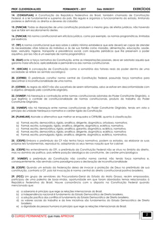 PROF. CLEVERSON ALVES PERMANENTE – 2017 Data: 05/08/2017 EXERCÍCIOS
O CURSO PERMANENTE que mais APROVA!
2
14. (CONSUPLAN) A Constituição da República Federativa do Brasil, também chamada de Constituição
Federal, é a lei fundamental e suprema do país. Ela regula e organiza o funcionamento do estado, limitando
poderes e definindo os direitos e deveres do cidadão
15. (FUNCAB) Todas as disposições de uma constituição produzem o mesmo grau de efeitos jurídicos, não havendo
que se falar em escalonamento destes.
16. (FUNCAB) Há norma constitucional sem eficácia jurídica, como por exemplo, as normas programáticas, limitadas
por essência.
17. (TRT) A norma constitucional que reza sobre o salário mínimo estabelece que este deverá ser capaz de atender
às necessidades vitais básicas do indivíduo e às de sua família como moradia, alimentação, educação, saúde,
lazer, vestuário, higiene, transporte e previdência social, com reajustes periódicos que lhe preservem o poder
aquisitivo, por isso não é um exemplo de norma programática
18. (ESAF) ante a força normativa da Constituição, entre as interpretações possíveis, deve ser adotada aquela que
garanta maior eficácia, aplicabilidade e permanência das normas constitucionais
19. (IDECAN) A concepção de Constituição como a somatória dos fatores reais do poder dentro de uma
sociedade se refere ao sentido sociológico
20. (CETRED) O preâmbulo constitui norma central da Constituição Federal, possuindo força normativa para
descortinar a inconstitucionalidade de uma norma.
21. (CETRED) As regras do ADCT não são suscetíveis de serem reformadas, salvo se estiver em desconformidade com
o objetivo almejado pelo constituinte originário.
22. (VUNESP) há hierarquia e contradição entre normas constitucionais advindas do Poder Constituinte Originário, o
que legitima o controle de constitucionalidade de normas constitucionais, produto do trabalho do Poder
Constituinte Originário.
23. (VUNESP) não há hierarquia entre normas constitucionais do Poder Constituinte Originário, tendo em vista o
princípio da unidade hierárquico-normativa e caráter rígido da Constituição
24. (PLANEJAR) Assinale a alternativa que melhor se enquadra a CRFB/88, quanto à classificação:
a) Formal, escrita, democrática, rígida, analítica, dirigente, dogmática, ortodoxa, normativa.
b) Formal, escrita, outorgada, rígida, analítica, dirigente, dogmática, eclética, normativa.
c) Formal, escrita, democrática, rígida, analítica, garantia, dogmática, eclética, normativa.
d) Formal, escrita, democrática, rígida, analítica, dirigente, dogmática, eclética, normativa
e) Formal, escrita, promulgada, rígida, analítica, dirigente, dogmática, eclética, nominativa.
25. (CESPE) Embora o preâmbulo da CF não tenha força normativa, podem os estados, ao elaborar as suas
próprias leis fundamentais, reproduzi-lo, adaptando os seus termos naquilo que for cabível
26. (CESPE) No entendimento do STF, o preâmbulo da Constituição Federal não se situa no âmbito do direito,
mas no domínio da política, pois reflete posição ideológica do constituinte, de caráter principiológico
27. (VUNESP) o preâmbulo da Constituição não constitui norma central, não tendo força normativa e,
consequentemente, não servindo como paradigma para a declaração de inconstitucionalidade
28. (CESPE) Quando um estado da Federação deixa de invocar a proteção de Deus no preâmbulo de sua
constituição, contraria a CF, pois tal invocação é norma central do direito constitucional positivo brasileiro.
29. (FCC) Um grupo de servidores da Procuradoria-Geral do Estado do Mato Grosso, recém empossados,
participou de uma palestra de boas-vindas, oportunidade em que foram abordados temas relacionados à
República Federativa do Brasil. Houve consonância com o disposto na Constituição Federal quando
mencionado que:
a) a soberania é princípio que rege as relações internacionais do Brasil.
b) a independência nacional é fundamento do Estado Democrático de Direito brasileiro.
c) a solução pacífica dos conflitos é fundamento do Estado Democrático de Direito brasileiro.
d) os valores sociais do trabalho e da livre iniciativas são fundamentos do Estado Democrático de Direito
brasileiro
e) a dignidade da pessoa humana é princípio que rege as relações internacionais do Brasil.
 