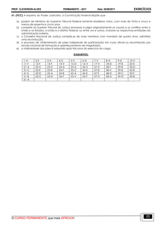 PROF. CLEVERSON ALVES PERMANENTE – 2017 Data: 05/08/2017 EXERCÍCIOS
O CURSO PERMANENTE que mais APROVA!
20
61. (FCC) A respeito do Poder Judiciário, a Constituição Federal dispõe que:
a) podem ser Ministros do Supremo Tribunal Federal somente brasileiros natos, com mais de trinta e cinco e
menos de sessenta e cinco anos
b) compete ao Superior Tribunal de Justiça processar e julgar originariamente as causas e os conflitos entre a
União e os Estados, a União e o Distrito Federal, ou entre uns e outros, inclusive as respectivas entidades da
administração indireta.
c) o Conselho Nacional de Justiça compõe-se de onze membros com mandato de quatro anos, admitida
uma recondução.
d) o processo de vitaliciamento de juízes independe de participação em curso oficial ou reconhecido por
escola nacional de formação e aperfeiçoamento de magistrados.
e) a vitaliciedade dos juízes é adquirida após três anos do exercício do cargo.
GABARITOS:
1-A 2-E 3-A 4-C 5-V 6-D 7-V 8-A 9-D 10-V
11-F 12-F 13-F 14-V 15-D 16-V 17-V 18-D 19-B 20-E
21-A 22-C 23-C 24-A 25-A 26-V 27-V 28-F 29-B 30-D
31-C 32-E 33-B 34-F 35-C 36-E 37-B 38-V 39-B 40-B
41-E 42-D 43-A 44-B 45-A 46-E 47-F 48-D 49-C 50-F
51-B 52-C 53-D 54-F 55-V 56-F 57-C 58-A 59-D 60-B
61-A
 