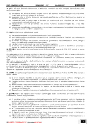 PROF. CLEVERSON ALVES PERMANENTE – 2017 Data: 05/08/2017 EXERCÍCIOS
O CURSO PERMANENTE que mais APROVA!
3
30. (FCC) Nas suas relações internacionais, a República Federativa do Brasil é regida, dentre outros, pelos
seguintes princípios:
a) prevalência dos direitos humanos; solução pacífica dos conflitos; autodeterminação dos povos latino-
americanos; repúdio ao terrorismo e ao racismo.
b) igualdade entre os Estados; defesa da paz; solução pacífica dos conflitos; não-intervenção quanto ao
terrorismo e ao racismo.
c) cooperação entre os povos para o progresso da humanidade; não concessão de asilo político;
independência nacional; defesa da paz.
d) independência nacional; prevalência dos direitos humanos; autodeterminação dos povos; não-
intervenção
e) igualdade entre os Estados; cooperação entre os povos para o progresso da humanidade; independência
tecnológica; justiça econômica proporcional.
31. (FCC) O princípio da solidariedade social:
a) não está contemplado no segmento normativo da Constituição Brasileira.
b) tem previsão restrita ao preâmbulo da Constituição e como tal não pode ser invocado judicialmente para
seu asseguramento.
c) é corolário do princípio da soberania nacional que, garantindo a indissolubilidade do Estado, obriga a
formação de laços de solidariedade na sua defesa.
d) não é princípio constitucional, mas mero fundamento da República.
e) é um dos três componentes estruturais do princípio democrático quando a Constituição preconiza o
modelo de construção de uma sociedade livre, justa e solidária
32. (CESPE) A respeito dos princípios fundamentais da Constituição Federal de 1988 (CF), assinale a opção
correta.
a) A soberania nacional pressupõe a soberania das normas internas fixadas pela CF sobre os atos normativos das
organizações internacionais nas situações em que houver conflito entre ambos.
b) A dignidade da pessoa humana não representa, formalmente, um fundamento da República Federativa do
Brasil.
c) Os valores sociais do trabalho e da livre iniciativa visam proteger o trabalho exercido por qualquer pessoa, desde
que com finalidade lucrativa.
d) Em decorrência do pluralismo político, é dever de todo cidadão tolerar as diferentes ideologias político-
partidárias, ainda que, na manifestação dessas ideologias, haja conteúdo de discriminação racial.
e) A forma federativa do Estado pressupõe a repartição de competências entre os entes federados, que são
dotados de capacidade de auto-organização e de autolegislação.
33. (CESPE) A respeito dos princípios fundamentais constantes da Constituição Federal de 1988 (CF), assinale a
opção correta.
a) O Estado brasileiro, atendidos os requisitos legais, é obrigado a conceder asilo político a estrangeiro, em
decorrência de princípio orientador de suas relações internacionais constante na CF.
b) Princípios relativos à prestação positiva do Estado não figuram entre os princípios fundamentais constantes
da CF.
c) A eletividade e a temporariedade são conceitos inerentes ao princípio republicano extraído da CF
d) Em decorrência do princípio federativo, há relação de hierarquia entre a União e os demais entes
integrantes da Federação.
e) Os objetivos da República Federativa do Brasil estão previstos expressamente em rol taxativo na CF.
34. (CESPE) Acerca de aspectos relacionados à Constituição, poder constituinte e princípios constitucionais
fundamentais, assinale a opção correta.
a) O pluralismo político, princípio constitucional fundamental da CF que assegura a participação plural da
sociedade, atinge apenas os partidos políticos, não se estendendo a sindicatos, associações, entidades de
classe e organizações em geral.
b) Em se tratando de Constituição formal, consideram-se constitucionais as normas que constarem do texto
magno, sejam elas emanadas do poder constituinte originário ou do de reforma
c) As Constituições não escritas são compostas por costumes e pela jurisprudência, mas não por instrumentos
escritos, ainda que dispersos pelo tempo.
d) O dispositivo da CF que considera dever do Estado fomentar práticas desportivas formais e não formais é
considerado norma constitucional de eficácia contida.
e) Não se pode falar em poder constituinte originário se o ato constituinte for adstrito a uma única pessoa ou a
um grupo restrito no qual não intervenha órgão de representação popular.
 