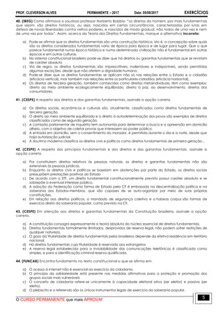 PROF. CLEVERSON ALVES PERMANENTE – 2017 Data: 05/08/2017 EXERCÍCIOS
O CURSO PERMANENTE que mais APROVA!
5
40. (IBEG) Como afirmava o saudoso professor Norberto Bobbio: “os direitos do homem, por mais fundamentais
que sejam, são direitos históricos, ou seja, nascidos em certas circunstâncias, caracterizadas por lutas em
defesa de novas liberdades contra velhos poderes, e nascidos de modo gradual, não todos de uma vez e nem
de uma vez por todas”. Assim, acerca da Teoria dos Direitos Fundamentais, marque a alternativa incorreta:
a) Pode-se afirmar que os direitos fundamentais são uma construção histórica, isto é, a concepção sobre quais
são os direitos considerados fundamentais varia de época para época e de lugar para lugar. Que o que
parece fundamental numa época histórica e numa determinada civilização não é fundamental em outras
épocas e em outras culturas.
b) No sistema constitucional brasileiro pode-se dizer que há direitos ou garantias fundamentais que se revistam
de caráter absoluto
c) Via de regra, os direitos fundamentais são imprescritíveis, inalienáveis e indisponíveis, sendo permitidas
algumas exceções, desde que não afetem a dignidade humana.
d) Pode-se dizer que os direitos fundamentais se aplicam não só nas relações entre o Estado e o cidadão
(eficácia vertical), mas também nas relações entre os particulares-cidadãos (eficácia horizontal).
e) Os direitos de terceira geração, também conhecidos como direitos metaindividuais, têm como exemplos:
direito ao meio ambiente ecologicamente equilibrado, direito à paz, ao desenvolvimento, direitos dos
consumidores.
41. (CESPE) A respeito dos direitos e das garantias fundamentais, assinale a opção correta.
a) Os direitos sociais, econômicos e culturais são, atualmente, classificados como direitos fundamentais de
terceira geração.
b) O direito ao meio ambiente equilibrado e o direito à autodeterminação dos povos são exemplos de direitos
classificados como de segunda geração.
c) A comissão parlamentar de inquérito tem autonomia para determinar a busca e a apreensão em domicílio
alheio, com o objetivo de coletar provas que interessem ao poder público.
d) A entrada em domicílio, sem o consentimento do morador, é permitida durante o dia e a noite, desde que
haja autorização judicial.
e) A doutrina moderna classifica os direitos civis e políticos como direitos fundamentais de primeira geração..
42. (CESPE) A respeito dos princípios fundamentais e dos direitos e das garantias fundamentais, assinale a
opção correta.
a) Por constituírem direitos relativos às pessoas naturais, os direitos e garantias fundamentais não são
extensíveis às pessoas jurídicas.
b) Enquanto os direitos civis e políticos se baseiam em abstenções por parte do Estado, os direitos sociais
pressupõem prestações positivas do Estado
c) De acordo com o STF, um direito fundamental constitucionalmente previsto possui caráter absoluto e se
sobrepõe a eventual interesse público.
d) A adoção da Federação como forma de Estado pela CF é embasada na descentralização política e na
soberania dos Estados-membros, que são capazes de se auto-organizar por meio de suas próprias
constituições.
e) Em relação aos direitos políticos, o mandado de segurança coletivo e o habeas corpus são formas de
exercício direto da soberania popular, como previsto na CF.
43. (CESPE) Em atenção aos direitos e garantias fundamentais da Constituição brasileira, assinale a opção
correta.
a) A constituição consagra expressamente a teoria absoluta do núcleo essencial de direitos fundamentais.
b) Direitos fundamentais formalmente ilimitados, desprovidos de reserva legal, não podem sofrer restrições de
qualquer natureza.
c) O gozo da titularidade de direitos fundamentais pelos brasileiros depende da efetiva residência em território
nacional.
d) Há direitos fundamentais cuja titularidade é reservada aos estrangeiros
e) A reserva legal estabelecida para a inviolabilidade das comunicações telefônicas é classificada como
simples, e para a identificação criminal reserva qualificada.
44. (FUNCAB) Encontra fundamento no texto constitucional o que se afirma em:
a) O acesso á internet não é essencial ao exercício da cidadania.
b) O principio da solidariedade está presente nas medidas afirmativas para a proteção e promoção dos
grupos sociais mais vulneráveis
c) O conceito de cidadania refere-se unicamente à capacidade eleitoral ativa (ser eleitor) e passiva (ser
eleito).
d) O plebiscito e o referendo são os únicos instrumentos legais de exercício da soberania popular.
 