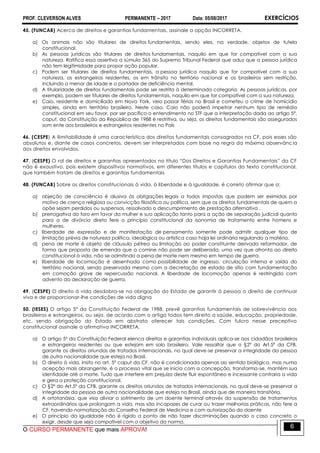 PROF. CLEVERSON ALVES PERMANENTE – 2017 Data: 05/08/2017 EXERCÍCIOS
O CURSO PERMANENTE que mais APROVA!
6
45. (FUNCAB) Acerca de direitos e garantias fundamentais, assinale a opção INCORRETA.
a) Os animais não são titulares de direitos fundamentais, sendo eles, na verdade, objetos de tutela
constitucional.
b) As pessoas jurídicas são titulares de direitos fundamentais, naquilo em que for compatível com a sua
natureza. Ratifica essa assertiva a súmula 365 do Supremo Tribunal Federal que aduz que a pessoa jurídica
não tem legitimidade para propor ação popular.
c) Podem ser titulares de direitos fundamentais, a pessoa jurídica naquilo que for compatível com a sua
natureza, os estrangeiros residentes, os em trânsito no território nacional e os brasileiros sem restrição,
incluindo o menor de idade e o portador de deficiência mental.
d) A titularidade de direitos fundamentais pode ser restrita à determinada categoria. As pessoas jurídicas, por
exemplo, podem ser titulares de direitos fundamentais, naquilo em que for compatível com a sua natureza.
e) Caio, residente e domiciliado em Nova York, veio passar férias no Brasil e cometeu o crime de homicídio
simples, ainda em território brasileiro. Neste caso, Caio não poderá impetrar nenhum tipo de remédio
constitucional em seu favor, por ser pacífico o entendimento no STF que a interpretação dada ao artigo 5°,
caput, da Constituição da República de 1988 é restritiva, ou seja, os direitos fundamentais são assegurados
som ente aos brasileiros e estrangeiros residentes no País
46. (CESPE) A ilimitabilidade é uma característica dos direitos fundamentais consagrados na CF, pois esses são
absolutos e, diante de casos concretos, devem ser interpretados com base na regra da máxima observância
dos direitos envolvidos.
47. (CESPE) O rol de direitos e garantias apresentados no título “Dos Direitos e Garantias Fundamentais” da CF
não é exaustivo, pois existem dispositivos normativos, em diferentes títulos e capítulos do texto constitucional,
que também tratam de direitos e garantias fundamentais
48. (FUNCAB) Sobre os direitos constitucionais à vida, à liberdade e à igualdade, é correto afirmar que a:
a) objeção de consciência é alusiva às obrigações legais a todos impostas que podem ser eximidas por
motivo de crença religiosa ou convicção filosófica ou política, sem que os direitos fundamentais de quem a
opõe sejam perdidos ou suspensos, ressalvado o descumprimento de prestação alternativa .
b) prerrogativa do foro em favor da mulher e sua aplicação tanto para a ação de separação judicial quanto
para a de divórcio direto fere o princípio constitucional da isonomia de tratamento entre homens e
mulheres.
c) liberdade de expressão e de manifestação de pensamento somente pode admitir qualquer tipo de
limitação prévia de natureza política, ideológica ou artística caso haja lei ordinária regulando a matéria.
d) pena de morte é objeto de cláusula pétrea ou limitação ao poder constituinte derivado reformador, de
forma que proposta de emenda que a comine não pode ser deliberada, uma vez que afronta ao direito
constitucional à vida, não se admitindo a pena de morte nem mesmo em tempo de guerra.
e) liberdade de locomoção é desenhada como possibilidade de ingresso, circulação interna e saída do
território nacional, sendo preservada mesmo com a decretação de estado de sítio com fundamentação
em comoção grave de repercussão nacional. A liberdade de locomoção apenas é restringida com
advento da declaração de guerra.
49. (CESPE) O direito à vida desdobra-se na obrigação do Estado de garantir à pessoa o direito de continuar
viva e de proporcionar-lhe condições de vida digna
50. (IESES) O artigo 5º da Constituição Federal de 1988, prevê garantias fundamentais de sobrevivência aos
brasileiros e estrangeiros, ou seja, de acordo com o artigo todos tem direito a saúde, educação, propriedade,
etc. sendo obrigação do Estado em abstrato oferecer tais condições. Com fulcro nesse preceptivo
constitucional assinale a afirmativa INCORRETA.
a) O artigo 5º da Constituição Federal elenca direitos e garantias individuais aplica-se aos cidadãos brasileiros
e estrangeiros residentes ou que estejam em solo brasileiro. Vale ressaltar que o §2º do Art.5º da CFB,
garante os direitos oriundos de tratados internacionais, no qual deve-se preservar a integridade da pessoa
de outra nacionalidade que esteja no Brasil.
b) O direito à vida, ínsito no art. 5º caput da CF, não é condicionada apenas ao sentido biológico, mas numa
acepção mais abrangente, é o processo vital que se inicia com a concepção, transforma-se, mantém sua
identidade até a morte. Tudo que interfere em prejuízo deste fluir espontâneo e incessante contraria a vida
e gera a proteção constitucional.
c) O §2º do Art.5º da CFB, garante os direitos oriundos de tratados internacionais, no qual deve-se preservar a
integridade da pessoa de outra nacionalidade que esteja no Brasil, ainda que de maneira transitória.
d) A ortotanásia, que visa aliviar o sofrimento de um doente terminal através da suspensão de tratamentos
extraordinários que prolongam a vida, mas são incapazes de curar ou trazer melhorias práticas, não fere a
CF, havendo normatização do Conselho Federal de Medicina e com autorização do doente
e) O princípio da igualdade não é rígido a ponto de não fazer discriminações quando o caso concreto o
exigir, desde que seja compatível com o objetivo da norma.
 