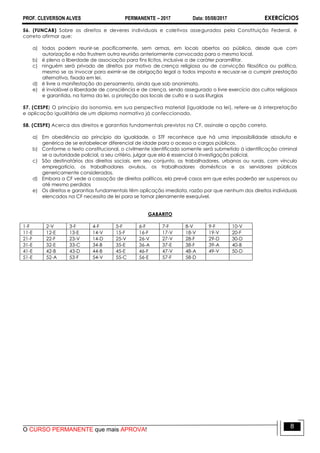 PROF. CLEVERSON ALVES PERMANENTE – 2017 Data: 05/08/2017 EXERCÍCIOS
O CURSO PERMANENTE que mais APROVA!
8
56. (FUNCAB) Sobre os direitos e deveres individuais e coletivos assegurados pela Constituição Federal, é
correto afirmar que:
a) todos podem reunir-se pacificamente, sem armas, em locais abertos ao público, desde que com
autorização e não frustrem outra reunião anteriormente convocada para o mesmo local.
b) é plena a liberdade de associação para fins lícitos, inclusive a de caráter paramilitar.
c) ninguém será privado de direitos por motivo de crença religiosa ou de convicção filosófica ou política,
mesmo se as invocar para eximir-se de obrigação legal a todos imposta e recusar-se a cumprir prestação
alternativa, fixada em lei.
d) é livre a manifestação do pensamento, ainda que sob anonimato.
e) é inviolável a liberdade de consciência e de crença, sendo assegurado o livre exercício dos cultos religiosos
e garantida, na forma da lei, a proteção aos locais de culto e a suas liturgias
57. (CESPE) O princípio da isonomia, em sua perspectiva material (igualdade na lei), refere-se à interpretação
e aplicação igualitária de um diploma normativo já confeccionado.
58. (CESPE) Acerca dos direitos e garantias fundamentais previstos na CF, assinale a opção correta.
a) Em obediência ao princípio da igualdade, o STF reconhece que há uma impossibilidade absoluta e
genérica de se estabelecer diferencial de idade para o acesso a cargos públicos.
b) Conforme o texto constitucional, o civilmente identificado somente será submetido à identificação criminal
se a autoridade policial, a seu critério, julgar que ela é essencial à investigação policial.
c) São destinatários dos direitos sociais, em seu conjunto, os trabalhadores, urbanos ou rurais, com vínculo
empregatício, os trabalhadores avulsos, os trabalhadores domésticos e os servidores públicos
genericamente considerados.
d) Embora a CF vede a cassação de direitos políticos, ela prevê casos em que estes poderão ser suspensos ou
até mesmo perdidos
e) Os direitos e garantias fundamentais têm aplicação imediata, razão por que nenhum dos direitos individuais
elencados na CF necessita de lei para se tornar plenamente exequível.
GABARITO
1-F 2-V 3-F 4-F 5-F 6-F 7-F 8-V 9-F 10-V
11-E 12-E 13-E 14-V 15-F 16-F 17-V 18-V 19-V 20-F
21-F 22-F 23-V 14-D 25-V 26-V 27-V 28-F 29-D 30-D
31-E 32-E 33-C 34-B 35-E 36-A 37-E 38-F 39-A 40-B
41-E 42-B 43-D 44-B 45-E 46-F 47-V 48-A 49-V 50-D
51-E 52-A 53-F 54-V 55-C 56-E 57-F 58-D
 