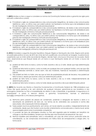 PROF. CLEVERSON ALVES PERMANENTE – 2017 Data: 05/08/2017 EXERCÍCIOS
O CURSO PERMANENTE que mais APROVA!
9
Questões de Direito Constitucional
Módulo II
1. (IBFC) Analise os itens a seguir e considere as normas da Constituição Federal sobre a garantia de sigilo para
assinalar a alternativa correta.
a) É inviolável o sigilo da correspondência e das comunicações telegráficas, de dados e das comunicações
telefônicas, salvo, no último caso, por ordem judicial, nas hipóteses e na forma que a lei estabelecer para
fins de investigação criminal ou instrução processual penal
b) É inviolável o sigilo da correspondência e das comunicações telefônicas, de dados e das comunicações
telegráficas, salvo, no último caso, por ordem judicial, nas hipóteses e na forma que a lei estabelecer para
fins de investigação criminal ou instrução processual penal.
c) É inviolável o sigilo das comunicações telefônicas e das comunicações telegráficas, de dados e da
correspondência, salvo, no último caso, por ordem judicial, nas hipóteses e na forma que a lei estabelecer
para fins de investigação criminal ou instrução processual penal.
d) É inviolável o sigilo da correspondência e das comunicações telegráficas, de dados e das comunicações
telefônicas, salvo, no último caso, por ordem judicial, nas hipóteses e na forma que a lei estabelecer para
fins de investigação criminal ou instrução processual civil.
e) É inviolável o sigilo da correspondência e das comunicações telegráficas, de dados e das comunicações
telefônicas, salvo, em qualquer caso, por ordem judicial, nas hipóteses e na forma que a lei estabelecer
para fins de investigação criminal ou instrução processual civil.
2. (FCC) Considere a seguinte situação hipotética: Raquel, Regina e Henriqueta são irmãs. Regina está sendo
acusada pela prática no ano de 2015 de crime de furto qualificado, encontrando-se foragida. A polícia local,
suspeitando que as irmãs estão escondendo Regina, decide fazer uma busca minuciosa da acusada. Neste
caso, observando-se que Raquel reside em um barco e que Henriqueta reside em um hotel, a busca de
Regina:
a) poderá ser feita tanto no barco, como no hotel, durante o dia ou à noite, desde que haja determinação
judicial.
b) poderá ser feita tanto no barco, como no hotel, em qualquer dia e em qualquer horário, uma vez que não
são considerados domicílio e, sendo assim, não são invioláveis, fazendo-se necessária a determinação
judicial.
c) não poderá ser feita no hotel, uma vez que se trata de propriedade privada de terceiros, mas poderá ser
feita no barco, desde que durante o dia e por determinação judicial.
d) poderá ser feita tanto no barco, como no hotel, durante o dia ou à noite, independentemente de
determinação judicial.
e) poderá ser feita tanto no barco, como no hotel, desde que durante o dia e por determinação judicial
3. (IBFC) No tocante aos Direitos e Garantias Fundamentais a Constituição Federal de 1988 estabelece que
“todos são iguais perante a lei, sem distinção de qualquer natureza, garantindo-se aos brasileiros e aos
estrangeiros residentes no País a inviolabilidade do direito à vida, à liberdade, à igualdade, à segurança e à
propriedade” e passa a elencar direitos e garantias fundamentais. Assinale a alternativa
que NÃO corresponde a uma dessas prerrogativas.
a) Nenhuma pena passará da pessoa do condenado, podendo a obrigação de reparar o dano e a
decretação do perdimento de bens ser, nos termos da lei, estendidas aos sucessores e contra eles
executadas, até a reparação total da obrigação
b) Todos podem reunir-se pacificamente, sem armas, em locais abertos ao público, independentemente de
autorização, desde que não frustrem outra reunião anteriormente convocada para o mesmo local, sendo
apenas exigido prévio aviso à autoridade competente.
c) A sucessão de bens de estrangeiros situados no País será regulada pela lei brasileira em benefício do
cônjuge ou dos filhos brasileiros, sempre que não lhes seja mais favorável a lei pessoal do "de cujus".
d) Nenhum brasileiro será extraditado, salvo o naturalizado, em caso de crime comum, praticado antes da
naturalização, ou de comprovado envolvimento em tráfico ilícito de entorpecentes e drogas afins, na
forma da lei.
 