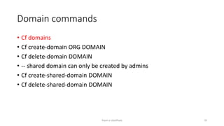 Domain commands
? Cf domains
? Cf create-domain ORG DOMAIN
? Cf delete-domain DOMAIN
? -- shared domain can only be created by admins
? Cf create-shared-domain DOMAIN
? Cf delete-shared-domain DOMAIN
Rajan p Upadhyay 10
 
