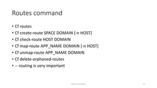 Routes command
? Cf routes
? Cf create-route SPACE DOMAIN [-n HOST]
? Cf check-route HOST DOMAIN
? Cf map-route APP_NAME DOMAIN [-n HOST]
? Cf unmap-route APP_NAME DOMAIN
? Cf delete-orphaned-routes
? -- routing is very important
Rajan p Upadhyay 11
 