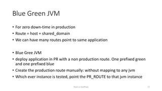 Blue Green JVM
? For zero down-time in production
? Route = host + shared_domain
? We can have many routes point to same application
? Blue Gree JVM
? deploy application in PR with a non production route. One prefixed green
and one prefixed blue
? Create the production route manually: without mapping to any jvm
? Which ever instance is tested, point the PR_ROUTE to that jvm instance
Rajan p Upadhyay 13
 