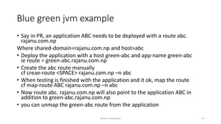 Blue green jvm example
? Say in PR, an application ABC needs to be deployed with a route abc.
rajanu.com.np
Where shared-domain=rajanu.com.np and host=abc
? Deploy the application with a host green-abc and app-name green-abc
ie route = green-abc.rajanu.com.np
? Create the abc route manually
cf creae-route <SPACE> rajanu.com.np Cn abc
? When testing is finished with the application and it ok, map the route
cf map-route ABC rajanu.com.np Cn abc
? Now route abc. rajanu.com.np will also point to the application ABC in
addition to green-abc.rajanu.com.np
? you can unmap the green-abc route from the application
Rajan p Upadhyay 14
 