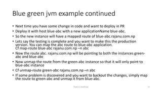 Blue green jvm example continued
? Next time you have some change in code and want to deploy in PR
? Deploy it with host blue-abc with a new applicationName blue-abc.
? So the new instance will have a mapped route of blue-abc.rajanu.com.np
? Lets say the testing is complete and you want to make this the production
version. You can map the abc route to blue-abc application.
Cf map-route blue-abc rajanu.com.np Cn abc
? Now the route abc. rajanu.com.np will be pointing to both the instances green-
abc and blue-abc
? Now unmap the route from the green-abc instance so that it will only point to
blue-abc instance
? Cf unmap-route green-abc rajanu.com.np Cn abc
? If some problem is discovered and you want to backout the changes, simply map
the route to green-abc and unmap it from blue-abc.
Rajan p Upadhyay 15
 