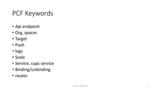 PCF Keywords
? Api endpoint
? Org, spaces
? Target
? Push
? logs
? Scale
? Service, cups service
? Binding/unbinding
? routes
Rajan p Upadhyay 2
 