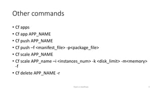 Other commands
? Cf apps
? Cf app APP_NAME
? Cf push APP_NAME
? Cf push Cf <manifest_file> -p<package_file>
? Cf scale APP_NAME
? Cf scale APP_name Ci <instances_num> -k <disk_limit> -m<memory>
-f
? Cf delete APP_NAME -r
Rajan p Upadhyay 4
 