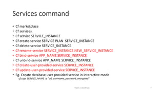 Services command
? Cf marketplace
? Cf services
? Cf service SERVICE_INSTANCE
? Cf create-service SERVICE PLAN SERVICE_INSTANCE
? Cf delete-service SERVICE_INSTANCE
? Cf rename-service SERVICE_INSTANCE NEW_SERVICE_INSTANCE
? Cf bind-service APP_NAME SERVICE_INSTANCE
? Cf unbind-service APP_NAME SERVICE_INSTANCE
? Cf create-user-provided-service SERVICE_INSTANCE
? Cf update-user-provided-service SERVICE_INSTANCE
? Eg. Create database user provided service in interactive mode
cf cups SERVICE_NAME -p "url, username, password, encrypted"
Rajan p Upadhyay 7
 