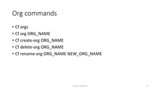 Org commands
? Cf orgs
? Cf org ORG_NAME
? Cf create-org ORG_NAME
? Cf delete-org ORG_NAME
? Cf rename-org ORG_NAME NEW_ORG_NAME
Rajan p Upadhyay 8
 