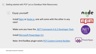 Power Apps Component Framework
Getting started with PCF (a.k.a Goodbye Web Resources)
Equip yourself!
Install Npm or Node.js, one will come with the other in any
case!
Make sure you have the .NET Framework 4.6.2 Developer Pack.
Install Microsoft PowerApps CLI.
Note: XrmToolBox plugin exists PCF Custom Control Builder.
 