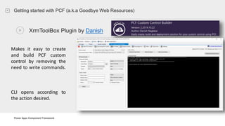 Power Apps Component Framework
Getting started with PCF (a.k.a Goodbye Web Resources)
XrmToolBox Plugin by Danish
Makes it easy to create
and build PCF custom
control by removing the
need to write commands.
CLI opens according to
the action desired.
 