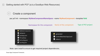 Power Apps Component Framework
Getting started with PCF (a.k.a Goodbye Web Resources)
Create a component
pac pcf init --namespace MyNewComponentNameSpace --name MyNewComponent --template field
Note: npm install to ensure to get required project dependencies.
Namespace for this component Name of the component Type of PCF project
 