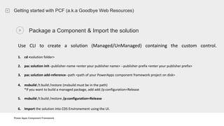 Power Apps Component Framework
Getting started with PCF (a.k.a Goodbye Web Resources)
Package a Component & Import the solution
Use CLI to create a solution (Managed/UnManaged) containing the custom control.
1. cd <solution folder>
2. pac solution init--publisher-name <enter your publisher name> --publisher-prefix <enter your publisher prefix>
3. pac solution add-reference--path <path of your PowerApps component framework project on disk>
4. msbuild /t:build /restore (msbuild must be in the path)
*If you want to build a managed package, add add /p:configuration=Release
5. msbuild /t:build /restore /p:configuration=Release
6. Import the solution into CDS Environement using the UI.
 