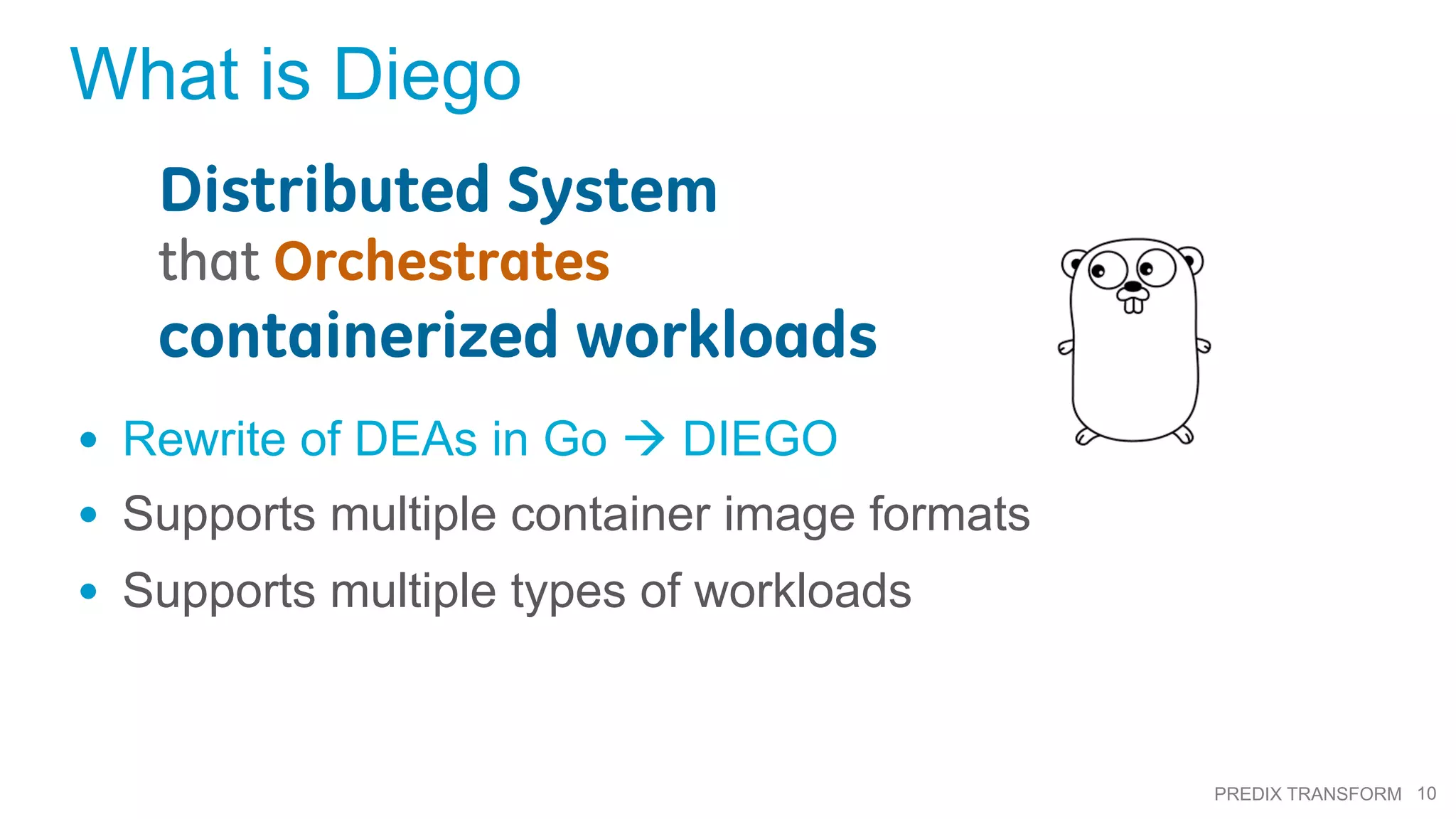 10PREDIX TRANSFORM
What is Diego
•  Rewrite of DEAs in Go à DIEGO
•  Supports multiple container image formats
•  Supports multiple types of workloads
Distributed System
that Orchestrates
containerized workloads
 