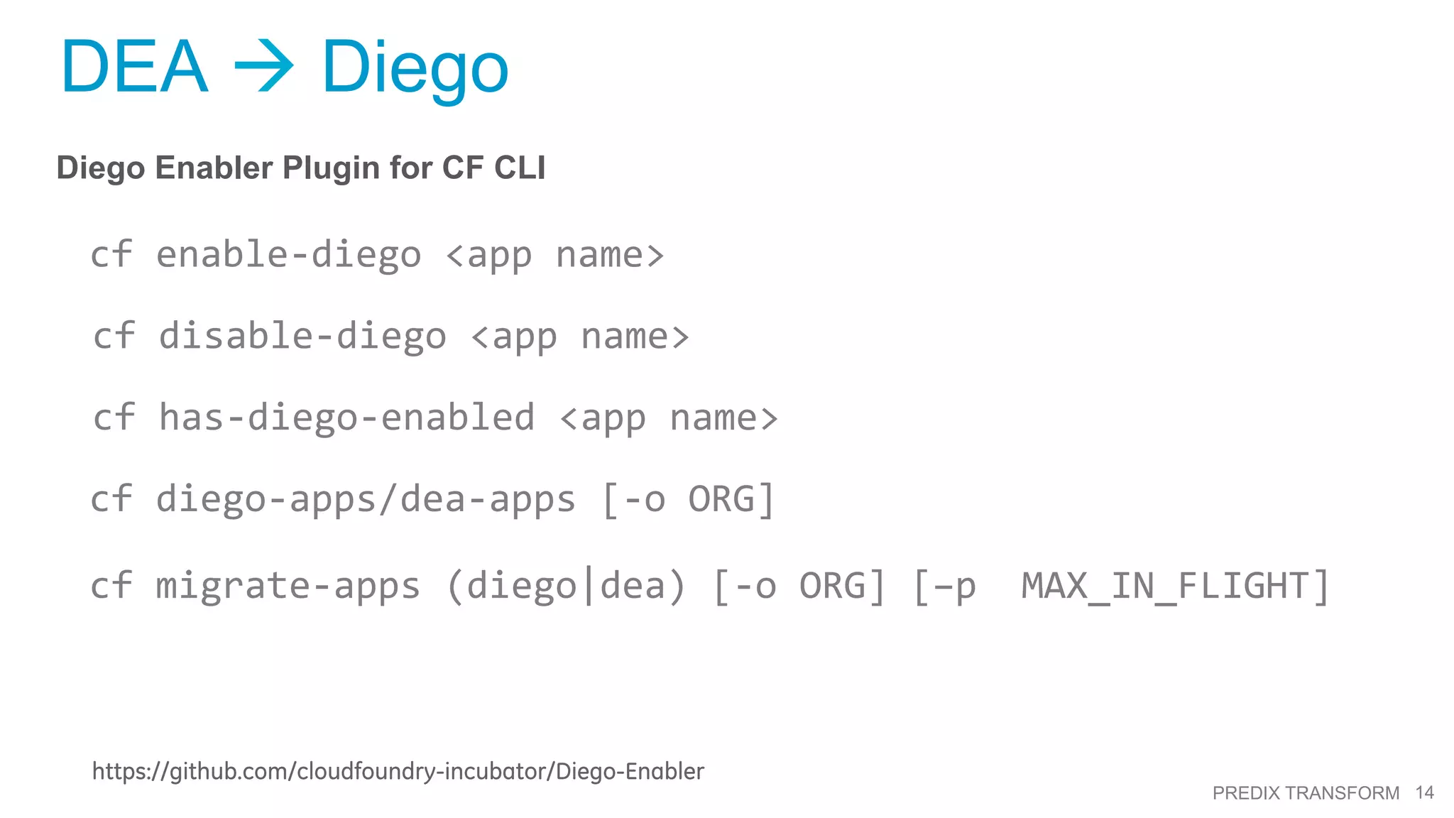 14PREDIX TRANSFORM
DEA à Diego
Diego Enabler Plugin for CF CLI
cf	
  enable-­‐diego	
  <app	
  name>	
  	
  
cf	
  disable-­‐diego	
  <app	
  name>	
  
cf	
  has-­‐diego-­‐enabled	
  <app	
  name>	
  
cf	
  diego-­‐apps/dea-­‐apps	
  [-­‐o	
  ORG]	
  
cf	
  migrate-­‐apps	
  (diego|dea)	
  [-­‐o	
  ORG]	
  [–p	
  	
  MAX_IN_FLIGHT]
https://github.com/cloudfoundry-incubator/Diego-Enabler
 