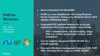 First - Class
Windows and
.NET Support
PAS for
Windows
●  Much anticipated GA RELEASE!
●  PASW is a new OpsManager tile using Windows
Server Containers. Powered by Windows Server 2016
version 1709 Server Core
●  Supported PCF platform features for an on-par
experience with Linux applications now include:
○  CPU + network limits, full autoscaling, Diego
SSH (i.e. cf ssh), context path routing, multi-
buildpacks.
●  Can be installed alongside PASW 2012R2 for a
smooth upgrade.
●  Has same Windows management features (SSH, RDP,
KMS, Windows Event Logs) as PASW 2012R2.
 