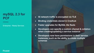 Enterprise - Ready Services
mySQL 2.3 for
PCF
●  SI network traffic is encrypted via TLS
●  Binding credentials stored in Credhub
●  Faster upgrades for MySQL tile fleets
●  Developers can specify a custom charset & collation
when creating/updating a service instance
●  Developers now have permissions in their service
instances, such as the ability to create multiple
schemas
 
