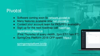 © Copyright 2018 Pivotal Software, Inc. All rights Reserved. Version 1.0
●  Software coming soon to network.pivotal.io
●  Many features available now run.pivotal.io
●  Contact your account team for PKS/PFS availability
●  Sign up for the next roadmap call roadmap-
registration.cfapps.io
●  (First Thursday of every month, 2pm ET/11am PT)
●  SpringOne Platform 2018 CFP open! https://
springoneplatform.io/cfp
 