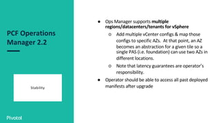 PCF Operations
Manager 2.2
Stability
● Ops Manager supports multiple
regions/datacenters/tenants for vSphere
○ Add multiple vCenter configs & map those
configs to specific AZs. At that point, an AZ
becomes an abstraction for a given tile so a
single PAS (i.e. foundation) can use two AZs in
different locations.
○ Note that latency guarantees are operator’s
responsibility.
● Operator should be able to access all past deployed
manifests after upgrade
 