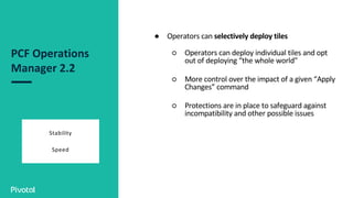 PCF Operations
Manager 2.2
Stability
Speed
● Operators can selectively deploy tiles
○ Operators can deploy individual tiles and opt
out of deploying “the whole world”
○ More control over the impact of a given “Apply
Changes” command
○ Protections are in place to safeguard against
incompatibility and other possible issues
 