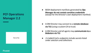 PCF Operations
Manager 2.2
Security
● BOSH deployment manifests generated by Ops
Manager do not contain sensitive credentials
(except for the Director's own deployment manifest)
● A OM Director may connect to a remote database
via TLS (using a custom CA to trust)
● A OM Director and all agents may communicate to a
blobstore via TLS
● /credentials endpoints include secrets listed
under selectors and collections
 
