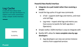 Log Cache
A new API that allows both
operators and app developers to
explore and create automation
using a simple restful interface.
Stability
Scalability
Powerful New Restful Interface
● Integrate via a pull model rather than receiving a
stream
● Install the log-cache cli to get new commands
○ cf-tail - supports both logs and metrics, and most
unix tail flags
○ Log-meta - inspect what logs and metrics you
have access to (works for both app devs +
Operators)
● Simple restful / JSON interface is easy to integrate with
● Restful API’s allow for more complete view by app
developers
○ App developers can now see service instance
metrics from supported services
 