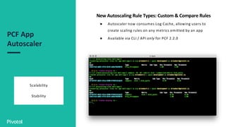 PCF App
Autoscaler
Scalability
Stability
New Autoscaling Rule Types: Custom & Compare Rules
● Autoscaler now consumes Log Cache, allowing users to
create scaling rules on any metrics emitted by an app
● Available via CLI / API only for PCF 2.2.0
 