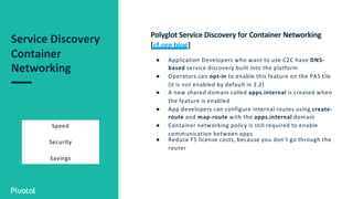 Service Discovery
Container
Networking
Speed
Security
Savings
Polyglot Service Discovery for Container Networking
[cf.org blog]
● Application Developers who want to use C2C have DNS-
based service discovery built into the platform
● Operators can opt-in to enable this feature on the PAS tile
(it is not enabled by default in 2.2)
● A new shared domain called apps.internal is created when
the feature is enabled
● App developers can configure internal routes using create-
route and map-route with the apps.internal domain
● Container networking policy is still required to enable
communication between apps
● Reduce F5 license costs, because you don’t go through the
router
 