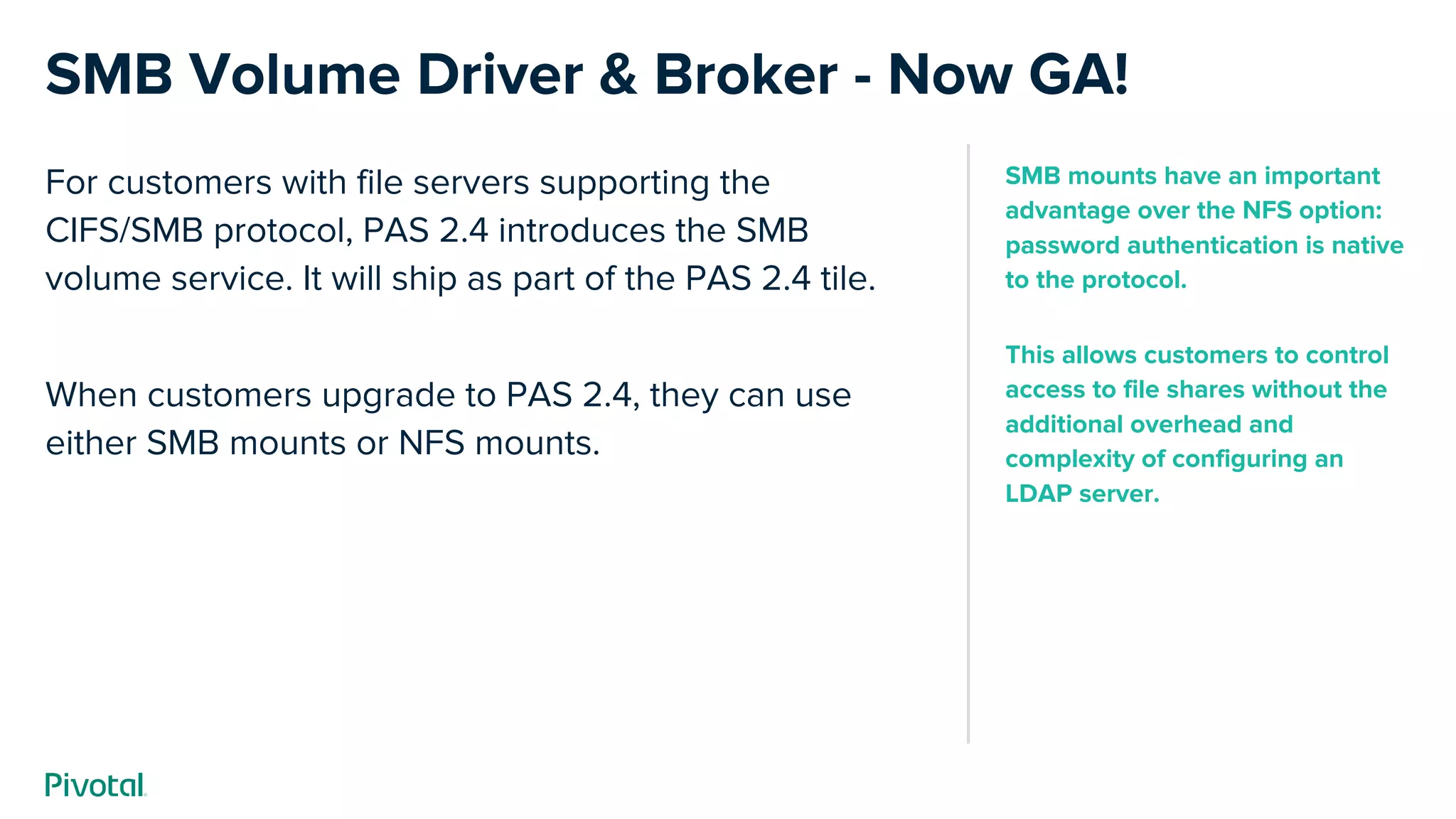For customers with file servers supporting the
CIFS/SMB protocol, PAS 2.4 introduces the SMB
volume service. It will ship as part of the PAS 2.4 tile.
When customers upgrade to PAS 2.4, they can use
either SMB mounts or NFS mounts.
SMB Volume Driver & Broker - Now GA!
SMB mounts have an important
advantage over the NFS option:
password authentication is native
to the protocol.
This allows customers to control
access to file shares without the
additional overhead and
complexity of configuring an
LDAP server.
 