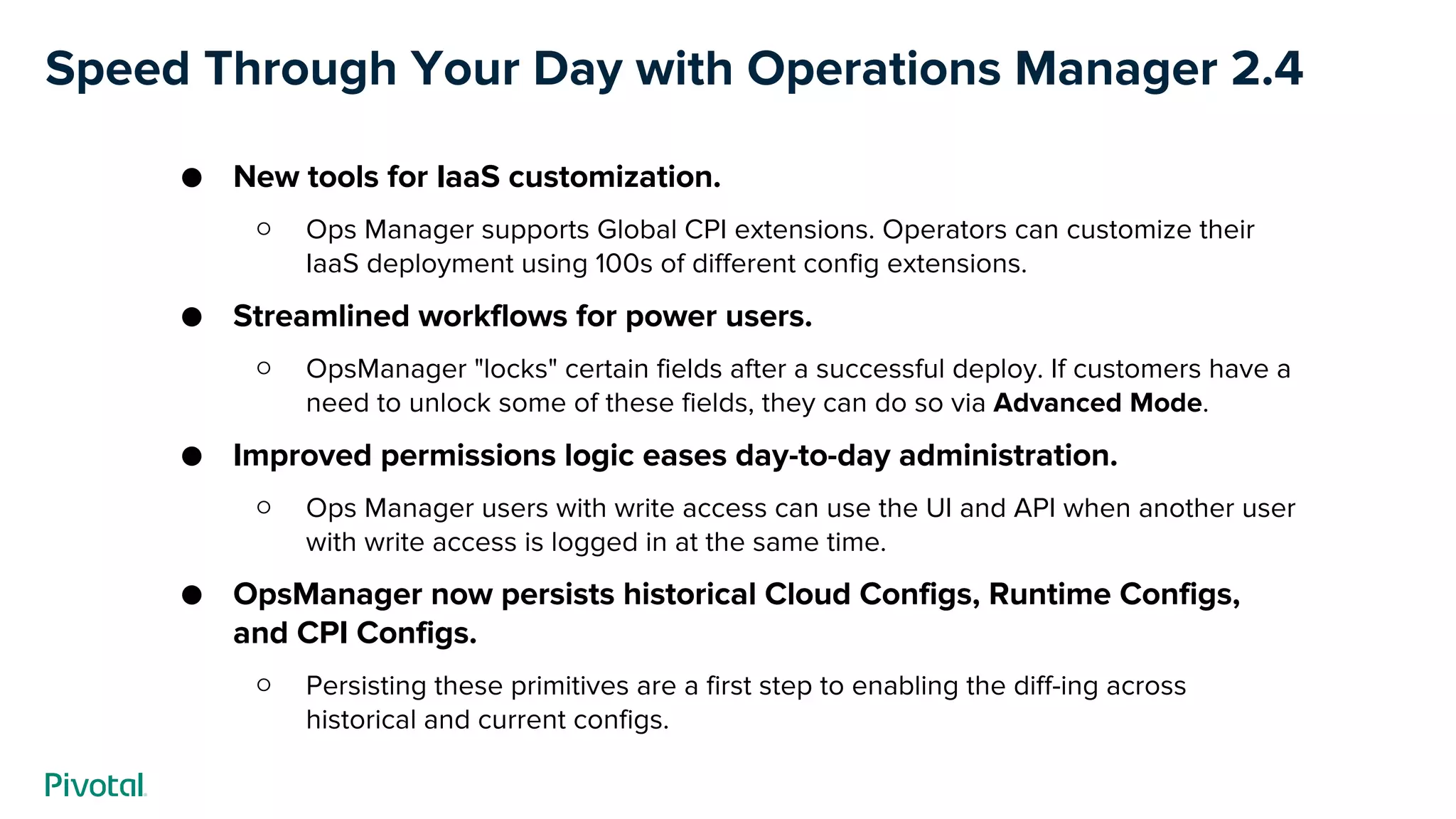 Speed Through Your Day with Operations Manager 2.4
● New tools for IaaS customization.
○ Ops Manager supports Global CPI extensions. Operators can customize their
IaaS deployment using 100s of different config extensions.
● Streamlined workflows for power users.
○ OpsManager "locks" certain fields after a successful deploy. If customers have a
need to unlock some of these fields, they can do so via Advanced Mode.
● Improved permissions logic eases day-to-day administration.
○ Ops Manager users with write access can use the UI and API when another user
with write access is logged in at the same time.
● OpsManager now persists historical Cloud Configs, Runtime Configs,
and CPI Configs.
○ Persisting these primitives are a first step to enabling the diff-ing across
historical and current configs.
 