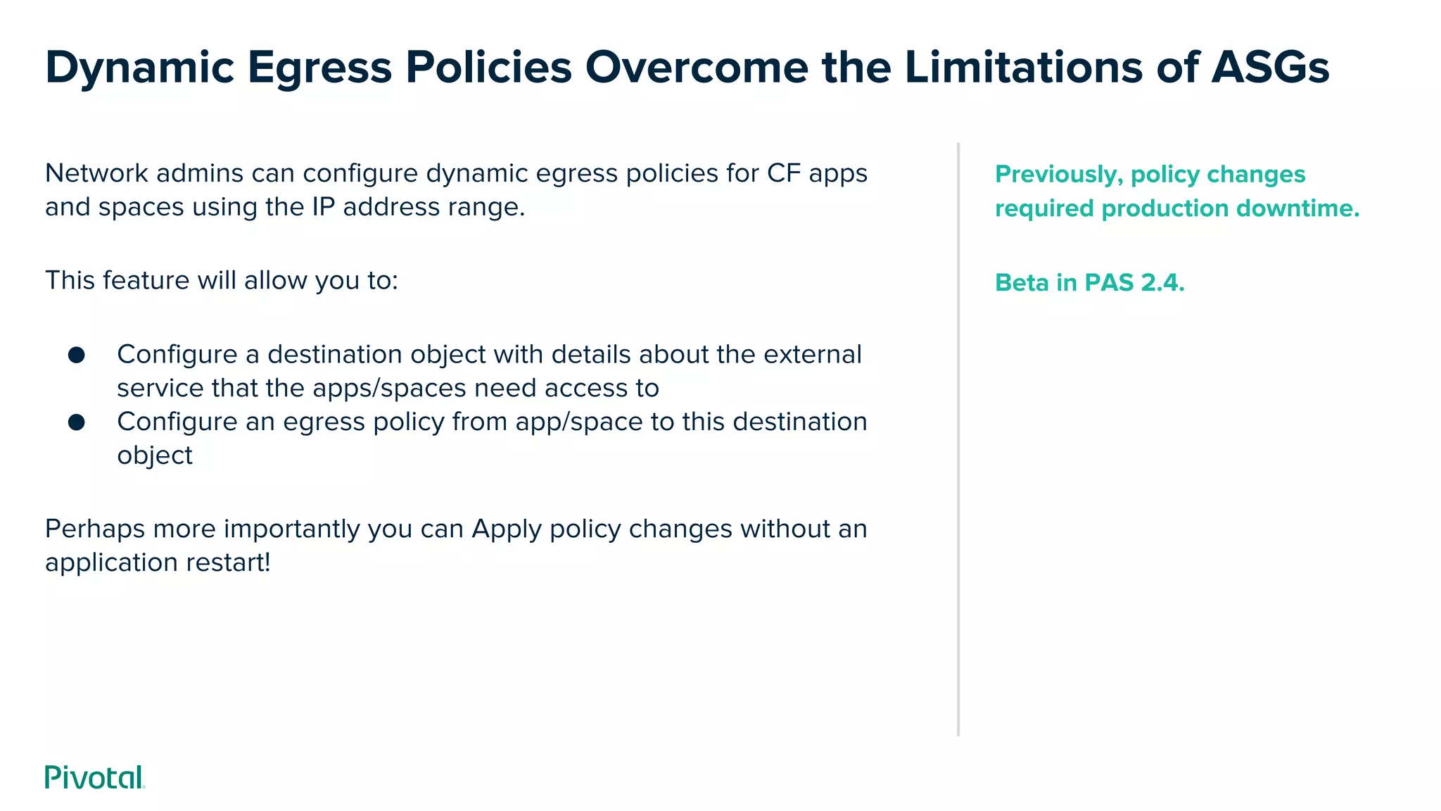 Dynamic Egress Policies Overcome the Limitations of ASGs
Network admins can configure dynamic egress policies for CF apps
and spaces using the IP address range.
This feature will allow you to:
● Configure a destination object with details about the external
service that the apps/spaces need access to
● Configure an egress policy from app/space to this destination
object
Perhaps more importantly you can Apply policy changes without an
application restart!
Previously, policy changes
required production downtime.
Beta in PAS 2.4.
 