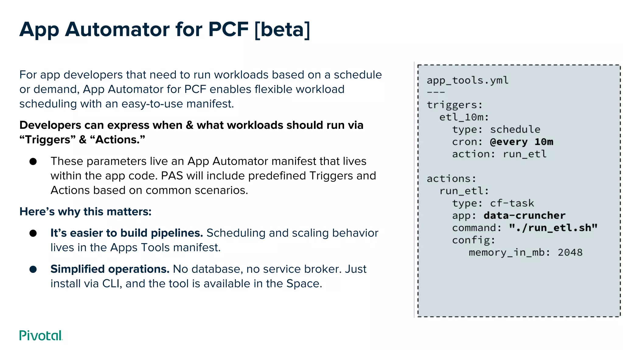 App Automator for PCF [beta]
For app developers that need to run workloads based on a schedule
or demand, App Automator for PCF enables flexible workload
scheduling with an easy-to-use manifest.
Developers can express when & what workloads should run via
“Triggers” & “Actions.”
● These parameters live an App Automator manifest that lives
within the app code. PAS will include predefined Triggers and
Actions based on common scenarios.
Here’s why this matters:
● It’s easier to build pipelines. Scheduling and scaling behavior
lives in the Apps Tools manifest.
● Simplified operations. No database, no service broker. Just
install via CLI, and the tool is available in the Space.
 