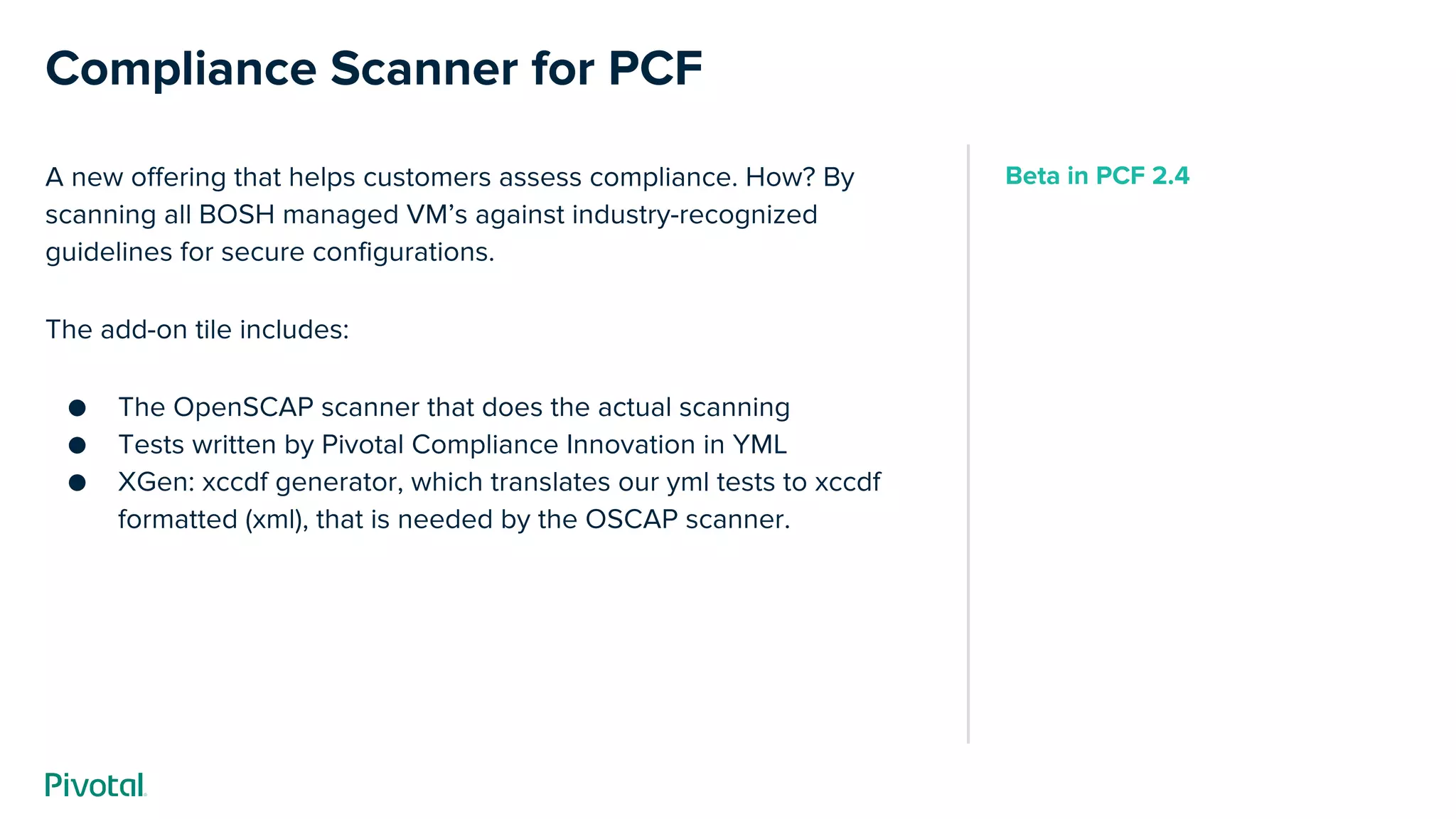 Compliance Scanner for PCF
A new offering that helps customers assess compliance. How? By
scanning all BOSH managed VM’s against industry-recognized
guidelines for secure configurations.
The add-on tile includes:
● The OpenSCAP scanner that does the actual scanning
● Tests written by Pivotal Compliance Innovation in YML
● XGen: xccdf generator, which translates our yml tests to xccdf
formatted (xml), that is needed by the OSCAP scanner.
Beta in PCF 2.4
 