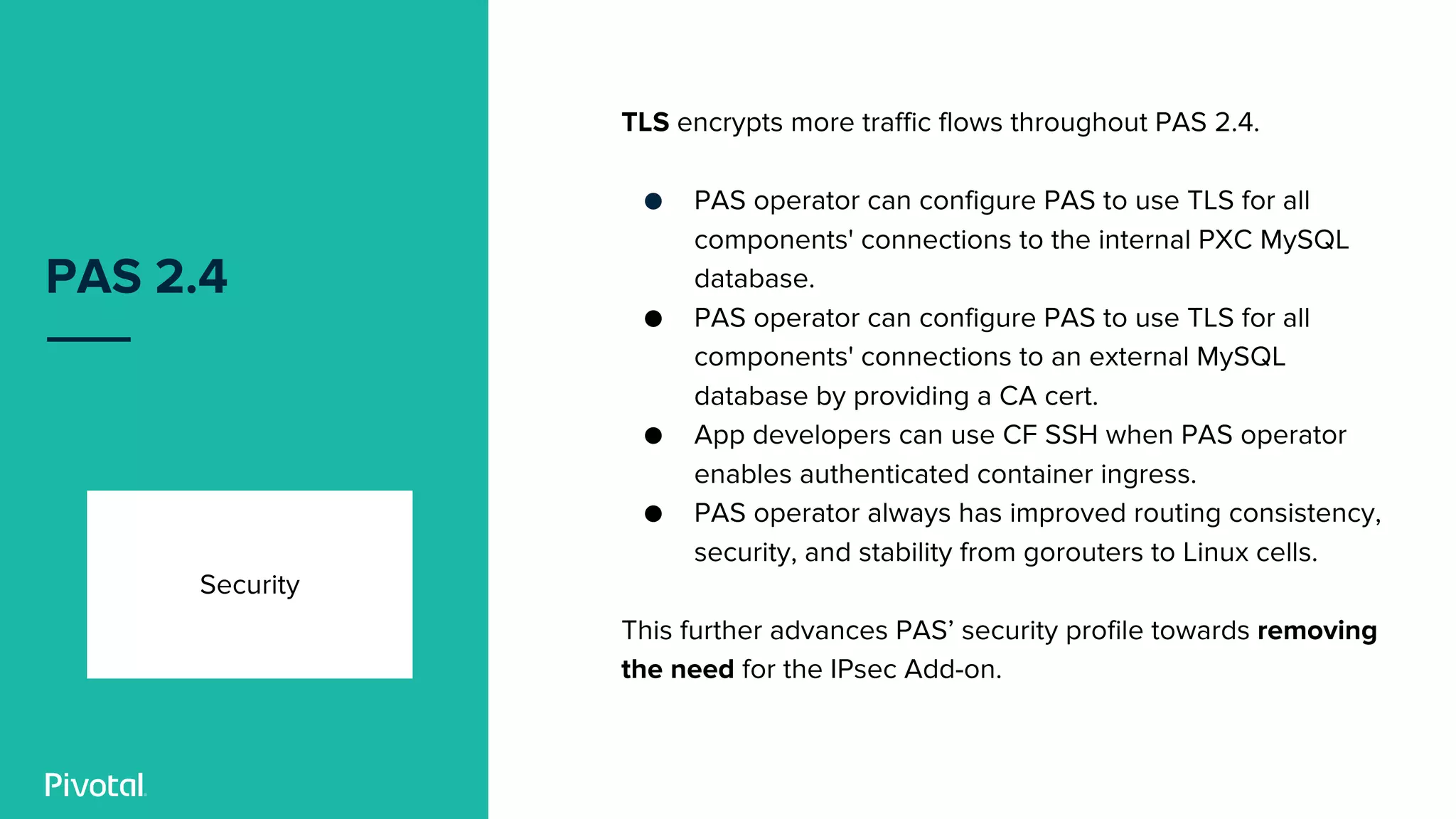 PAS 2.4
Security
TLS encrypts more traffic flows throughout PAS 2.4.
● PAS operator can configure PAS to use TLS for all
components' connections to the internal PXC MySQL
database.
● PAS operator can configure PAS to use TLS for all
components' connections to an external MySQL
database by providing a CA cert.
● App developers can use CF SSH when PAS operator
enables authenticated container ingress.
● PAS operator always has improved routing consistency,
security, and stability from gorouters to Linux cells.
This further advances PAS’ security profile towards removing
the need for the IPsec Add-on.
 