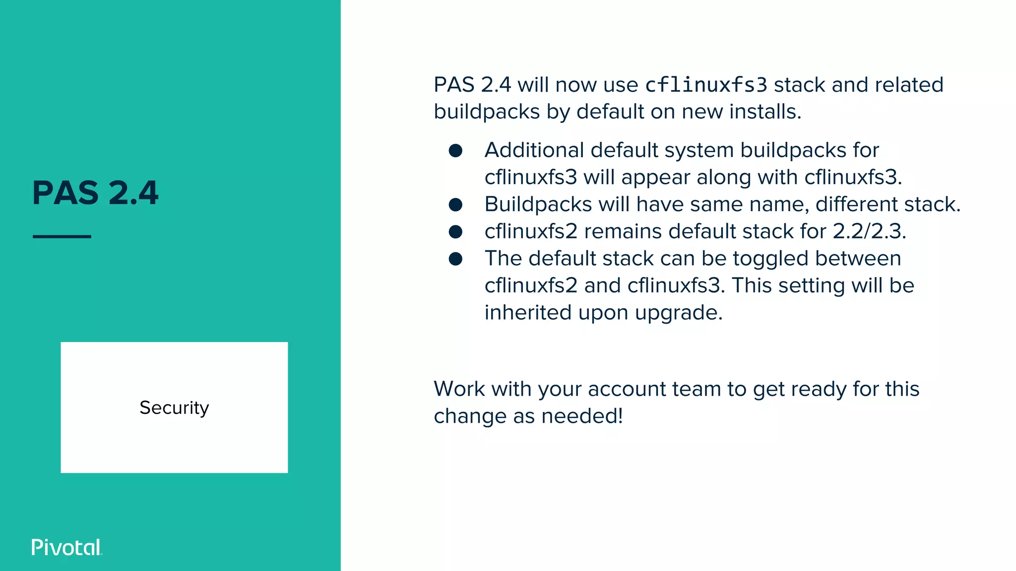 PAS 2.4
Security
PAS 2.4 will now use cflinuxfs3 stack and related
buildpacks by default on new installs.
● Additional default system buildpacks for
cflinuxfs3 will appear along with cflinuxfs3.
● Buildpacks will have same name, different stack.
● cflinuxfs2 remains default stack for 2.2/2.3.
● The default stack can be toggled between
cflinuxfs2 and cflinuxfs3. This setting will be
inherited upon upgrade.
Work with your account team to get ready for this
change as needed!
 