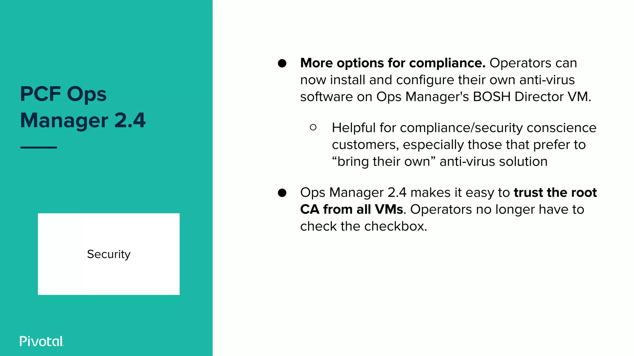 PCF Ops
Manager 2.4
Security
● More options for compliance. Operators can
now install and configure their own anti-virus
software on Ops Manager's BOSH Director VM.
○ Helpful for compliance/security conscience
customers, especially those that prefer to
“bring their own” anti-virus solution
● Ops Manager 2.4 makes it easy to trust the root
CA from all VMs. Operators no longer have to
check the checkbox.
 