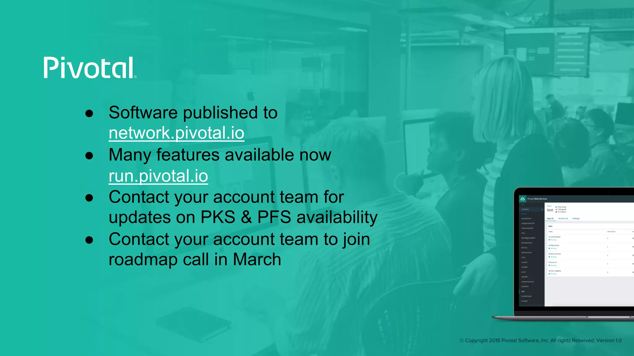 © Copyright 2018 Pivotal Software, Inc. All rights Reserved. Version 1.0
● Software published to
network.pivotal.io
● Many features available now
run.pivotal.io
● Contact your account team for
updates on PKS & PFS availability
● Contact your account team to join
roadmap call in March
 