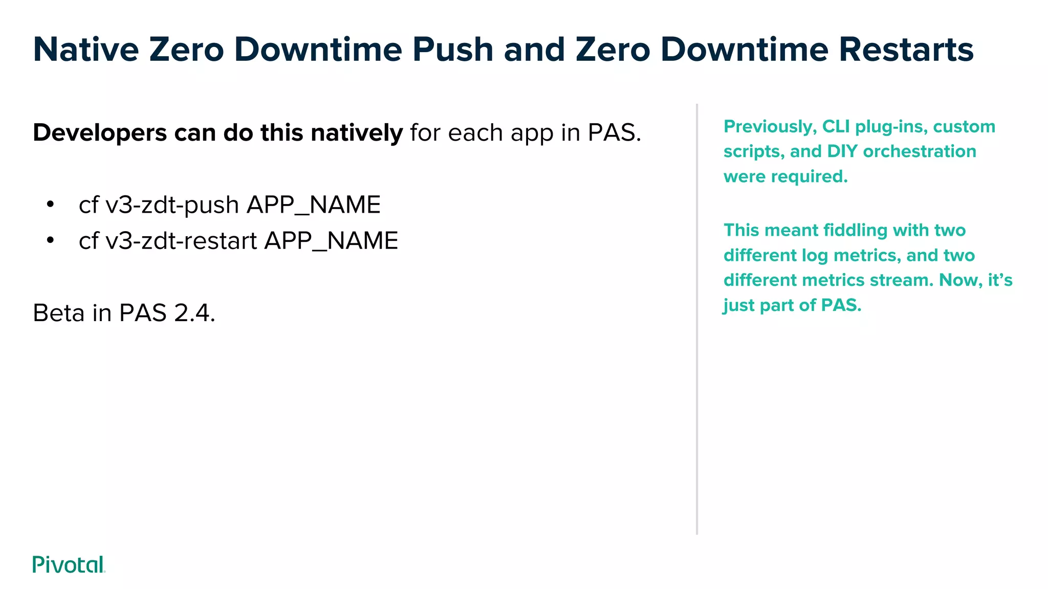 Native Zero Downtime Push and Zero Downtime Restarts
Developers can do this natively for each app in PAS.
• cf v3-zdt-push APP_NAME
• cf v3-zdt-restart APP_NAME
Beta in PAS 2.4.
Previously, CLI plug-ins, custom
scripts, and DIY orchestration
were required.
This meant fiddling with two
different log metrics, and two
different metrics stream. Now, it’s
just part of PAS.
 