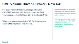 For customers with file servers supporting the
CIFS/SMB protocol, PAS 2.4 introduces the SMB
volume service. It will ship as part of the PAS 2.4 tile.
When customers upgrade to PAS 2.4, they can use
either SMB mounts or NFS mounts.
SMB Volume Driver & Broker - Now GA!
SMB mounts have an important
advantage over the NFS option:
password authentication is native
to the protocol.
This allows customers to control
access to file shares without the
additional overhead and
complexity of configuring an
LDAP server.
 