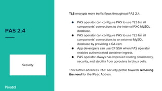 PAS 2.4
Security
TLS encrypts more traffic flows throughout PAS 2.4.
● PAS operator can configure PAS to use TLS for all
components' connections to the internal PXC MySQL
database.
● PAS operator can configure PAS to use TLS for all
components' connections to an external MySQL
database by providing a CA cert.
● App developers can use CF SSH when PAS operator
enables authenticated container ingress.
● PAS operator always has improved routing consistency,
security, and stability from gorouters to Linux cells.
This further advances PAS’ security profile towards removing
the need for the IPsec Add-on.
 