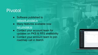 © Copyright 2018 Pivotal Software, Inc. All rights Reserved. Version 1.0
● Software published to
network.pivotal.io
● Many features available now
run.pivotal.io
● Contact your account team for
updates on PKS & PFS availability
● Contact your account team to join
roadmap call in March
 
