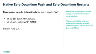Native Zero Downtime Push and Zero Downtime Restarts
Developers can do this natively for each app in PAS.
• cf v3-zdt-push APP_NAME
• cf v3-zdt-restart APP_NAME
Beta in PAS 2.4.
Previously, CLI plug-ins, custom
scripts, and DIY orchestration
were required.
This meant fiddling with two
different log metrics, and two
different metrics stream. Now, it’s
just part of PAS.
 